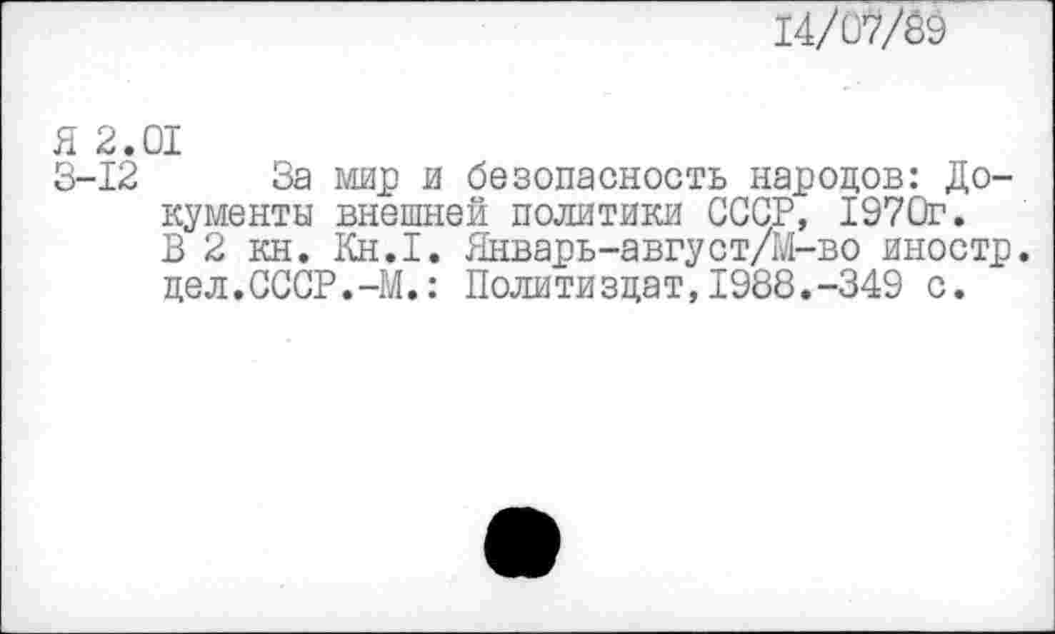 ﻿тд/м7&$
Я 2.01
3-12 За мир и безопасность народов: Документы внешней политики СССР, 1970г.
В 2 кн. Кн.1. Январь-август/М-во иностр, дел.СССР.-М.: Политиздат,1988.-349 с.